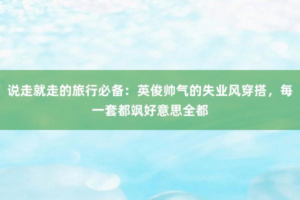 说走就走的旅行必备：英俊帅气的失业风穿搭，每一套都飒好意思全都