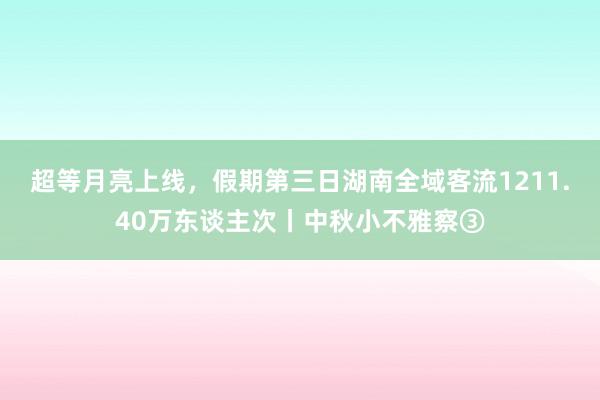 超等月亮上线，假期第三日湖南全域客流1211.40万东谈主次丨中秋小不雅察③