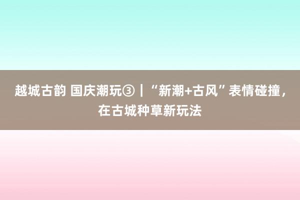 越城古韵 国庆潮玩③｜“新潮+古风”表情碰撞，在古城种草新玩法