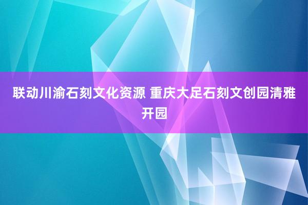 联动川渝石刻文化资源 重庆大足石刻文创园清雅开园